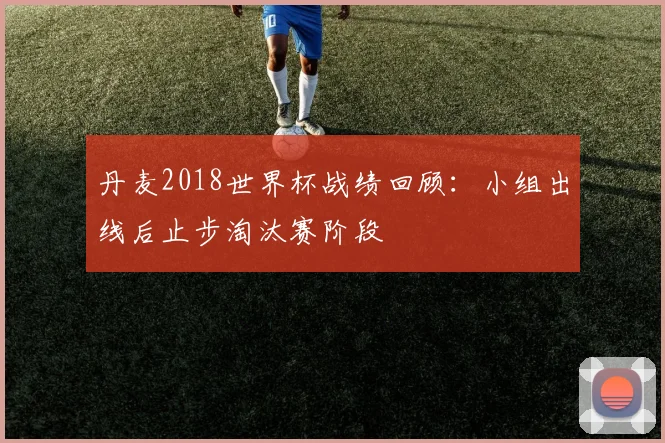 丹麦2018世界杯战绩回顾：小组出线后止步淘汰赛阶段