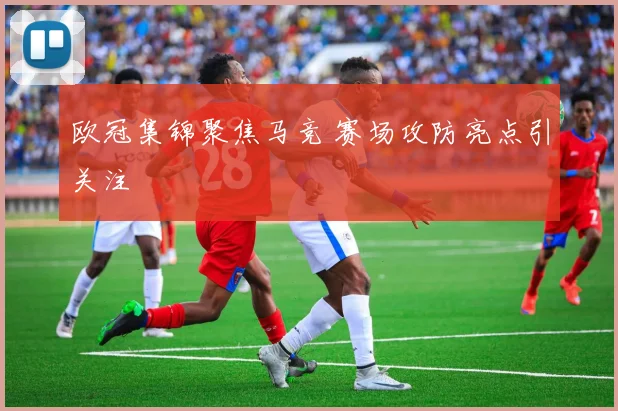 欧冠集锦聚焦马竞 赛场攻防亮点引关注