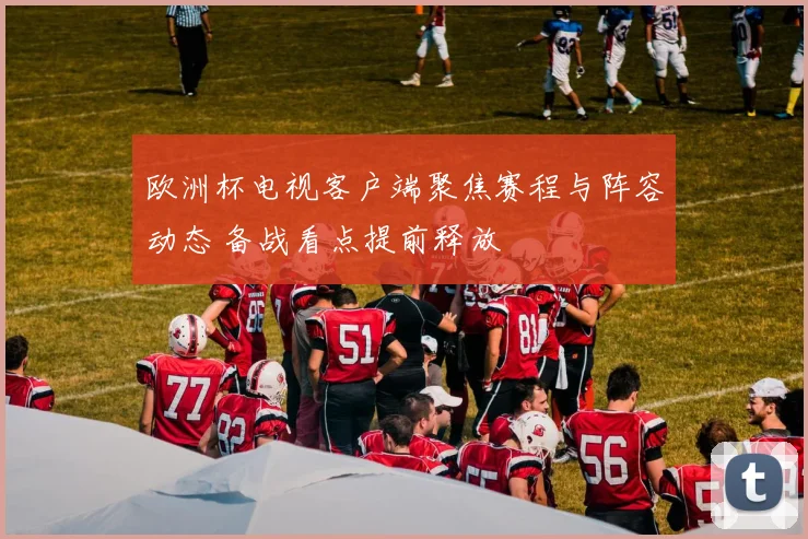 欧洲杯电视客户端聚焦赛程与阵容动态 备战看点提前释放