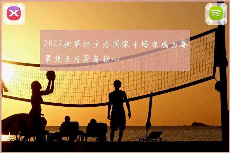 2022世界杯主办国家卡塔尔成为赛事焦点与筹备核心