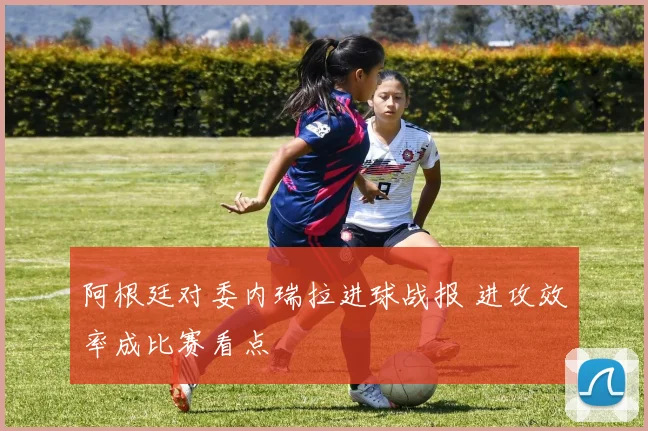 阿根廷对委内瑞拉进球战报 进攻效率成比赛看点
