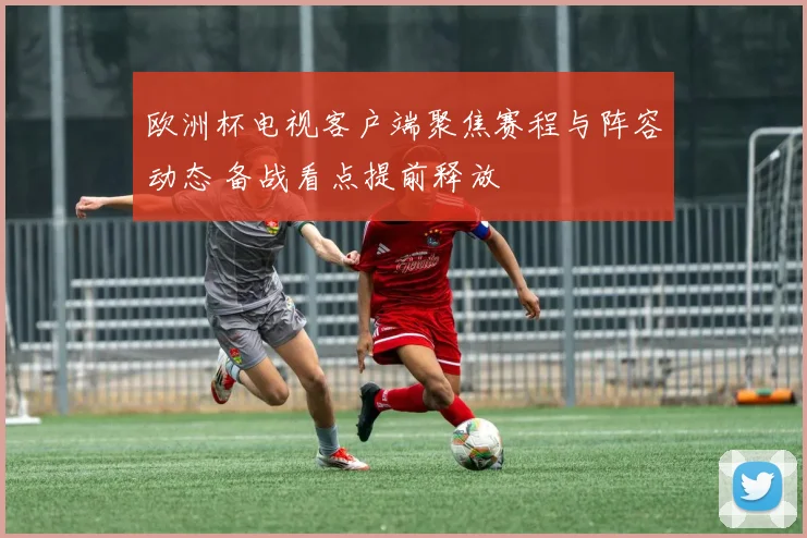 欧洲杯电视客户端聚焦赛程与阵容动态 备战看点提前释放