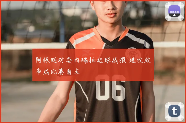 阿根廷对委内瑞拉进球战报 进攻效率成比赛看点