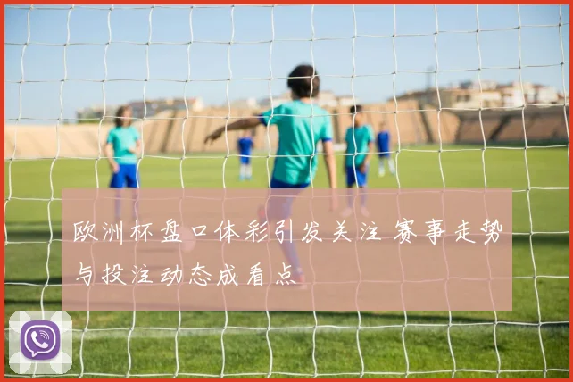 欧洲杯盘口体彩引发关注 赛事走势与投注动态成看点