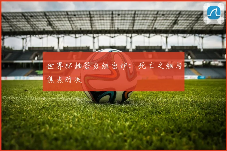 世界杯抽签分组出炉：死亡之组与焦点对决