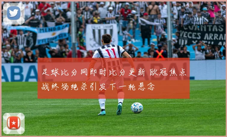 足球比分网即时比分更新 欧冠焦点战终场绝杀引发下一轮悬念