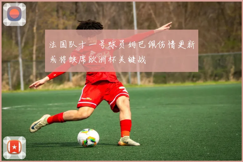 法国队十一号球员姆巴佩伤情更新或将缺席欧洲杯关键战