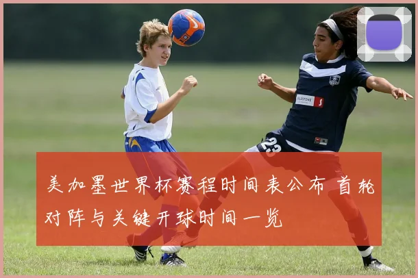 美加墨世界杯赛程时间表公布 首轮对阵与关键开球时间一览