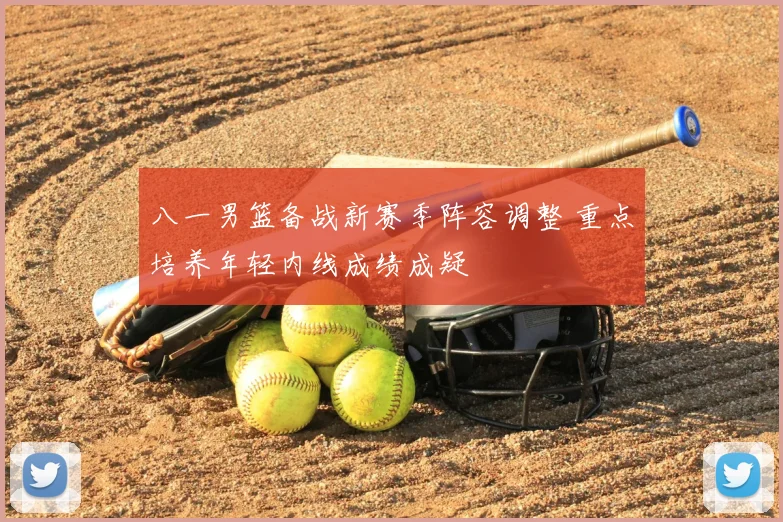 八一男篮备战新赛季阵容调整 重点培养年轻内线成绩成疑