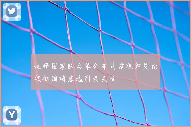 杜锋国家队名单公布易建联郭艾伦领衔周琦落选引发关注