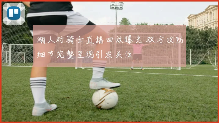 湖人对骑士直播回放曝光 双方攻防细节完整呈现引发关注
