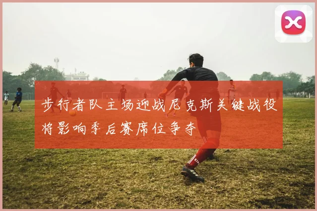 步行者队主场迎战尼克斯关键战役将影响季后赛席位争夺