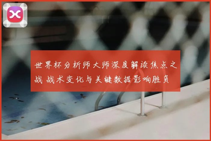 世界杯分析师大师深度解读焦点之战 战术变化与关键数据影响胜负