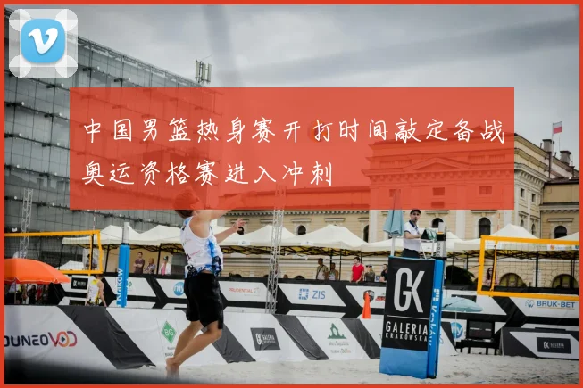 中国男篮热身赛开打时间敲定备战奥运资格赛进入冲刺