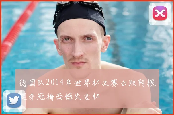 德国队2014年世界杯决赛击败阿根廷夺冠梅西憾失金杯