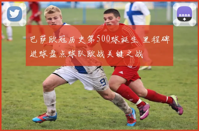 巴萨欧冠历史第500球诞生 里程碑进球盘点球队欧战关键之战