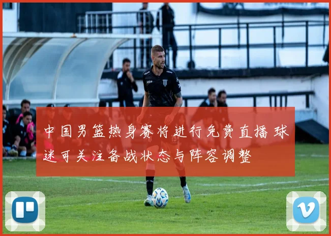 中国男篮热身赛将进行免费直播 球迷可关注备战状态与阵容调整