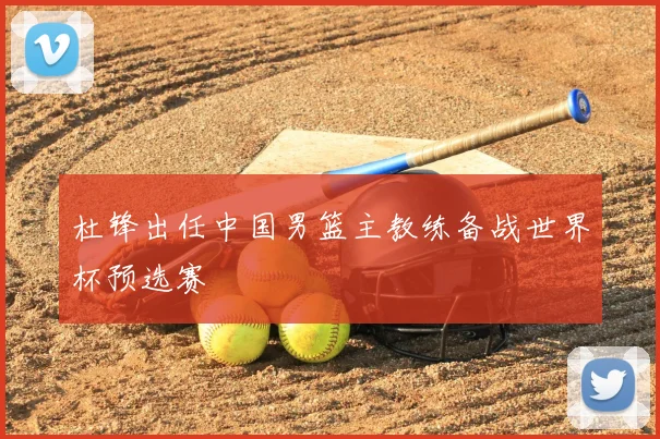 杜锋出任中国男篮主教练备战世界杯预选赛