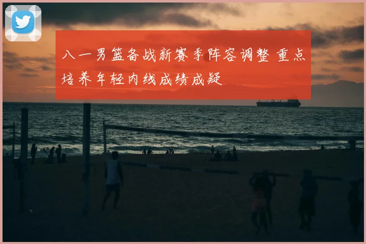八一男篮备战新赛季阵容调整 重点培养年轻内线成绩成疑
