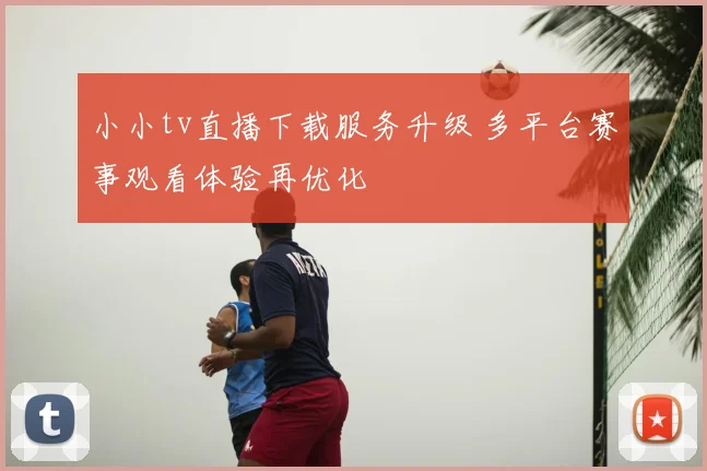小小tv直播下载服务升级 多平台赛事观看体验再优化