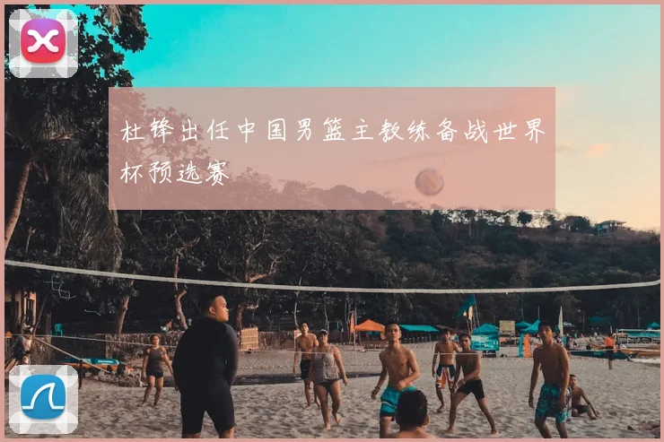 杜锋出任中国男篮主教练备战世界杯预选赛