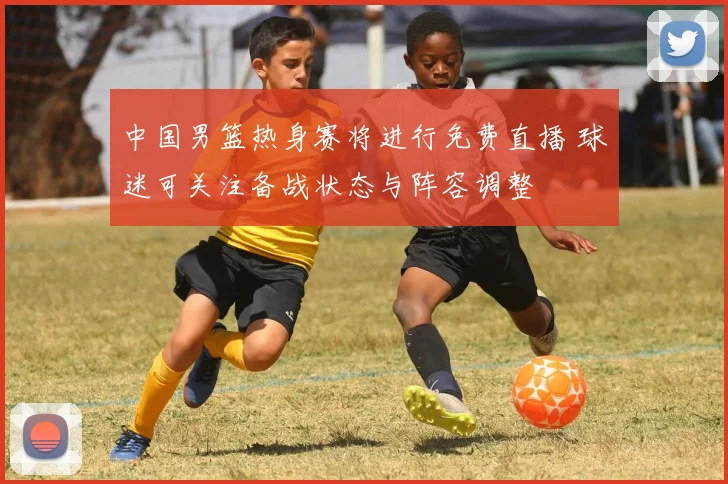 中国男篮热身赛将进行免费直播 球迷可关注备战状态与阵容调整