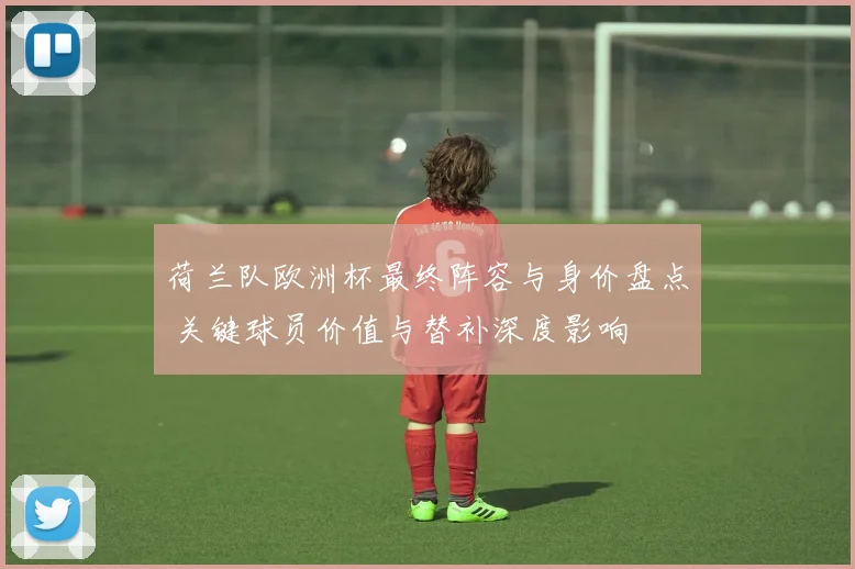 荷兰队欧洲杯最终阵容与身价盘点 关键球员价值与替补深度影响