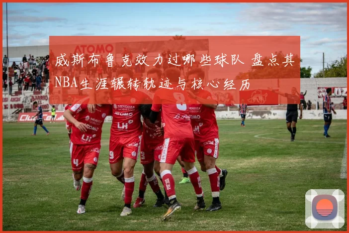 威斯布鲁克效力过哪些球队 盘点其NBA生涯辗转轨迹与核心经历