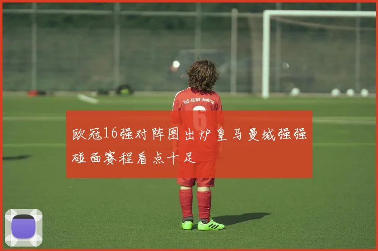 欧冠16强对阵图出炉皇马曼城强强碰面赛程看点十足