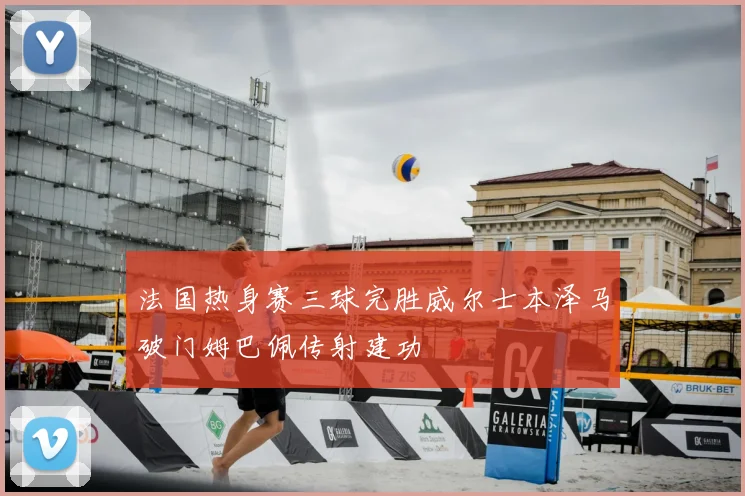 法国热身赛三球完胜威尔士本泽马破门姆巴佩传射建功