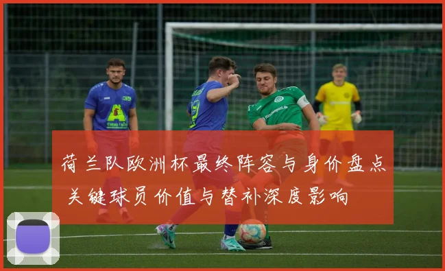 荷兰队欧洲杯最终阵容与身价盘点 关键球员价值与替补深度影响