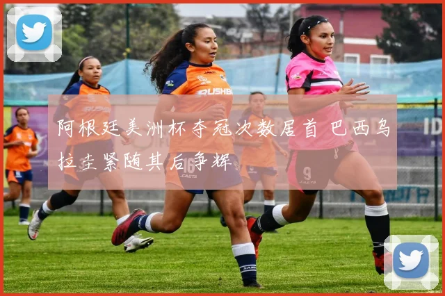 阿根廷美洲杯夺冠次数居首 巴西乌拉圭紧随其后争辉