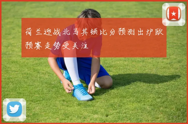 荷兰迎战北马其顿比分预测出炉欧预赛走势受关注