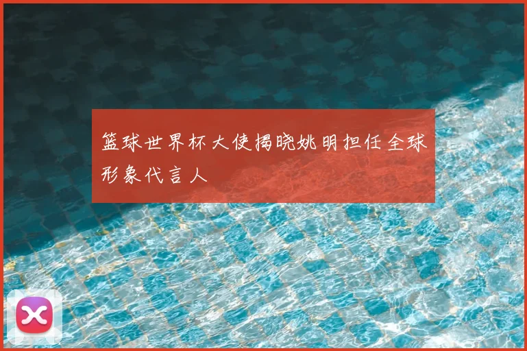 篮球世界杯大使揭晓姚明担任全球形象代言人