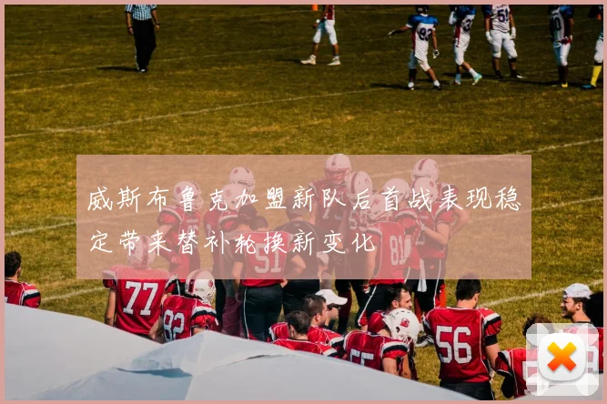 威斯布鲁克加盟新队后首战表现稳定带来替补轮换新变化