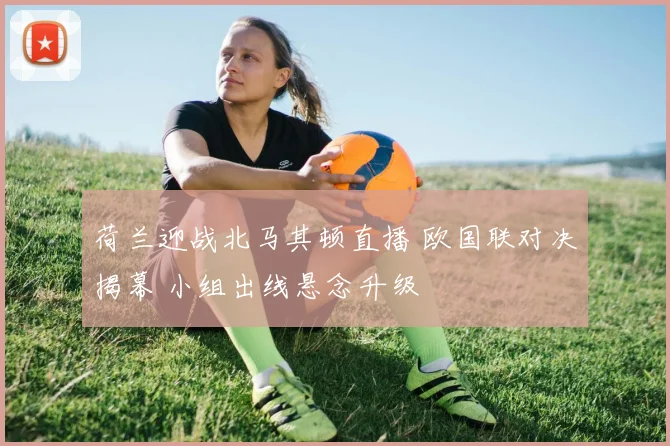 荷兰迎战北马其顿直播 欧国联对决揭幕 小组出线悬念升级