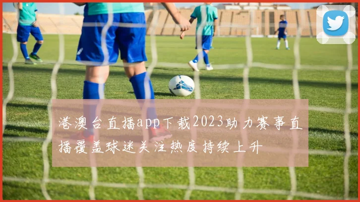港澳台直播app下载2023助力赛事直播覆盖球迷关注热度持续上升