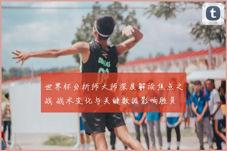 世界杯分析师大师深度解读焦点之战 战术变化与关键数据影响胜负