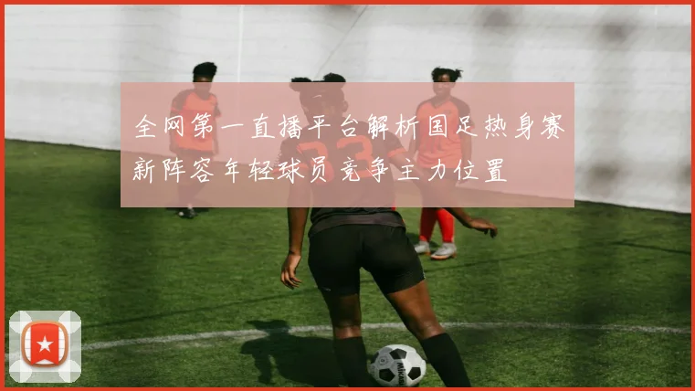 全网第一直播平台解析国足热身赛新阵容年轻球员竞争主力位置