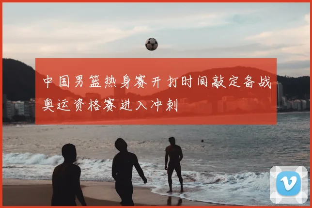 中国男篮热身赛开打时间敲定备战奥运资格赛进入冲刺