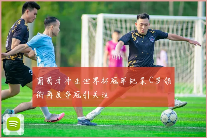 葡萄牙冲击世界杯冠军纪录 C罗领衔再度争冠引关注