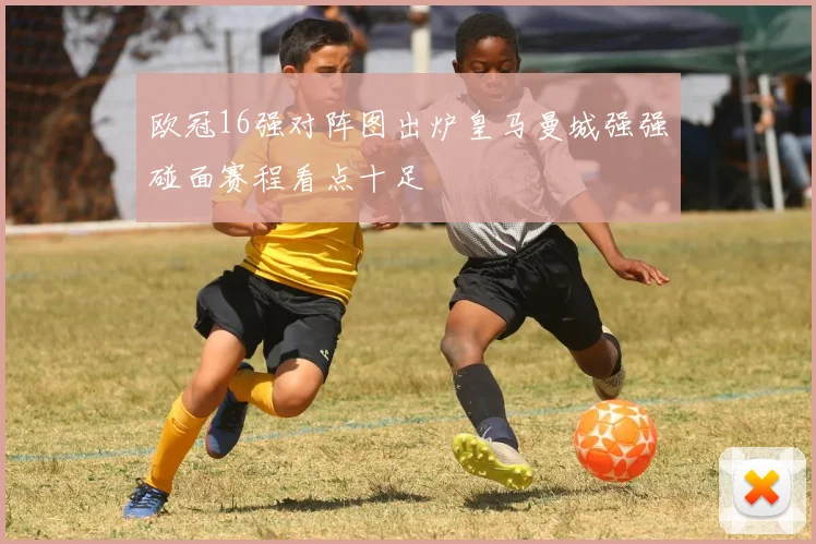 欧冠16强对阵图出炉皇马曼城强强碰面赛程看点十足