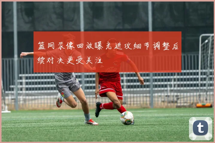 篮网录像回放曝光进攻细节调整后续对决更受关注