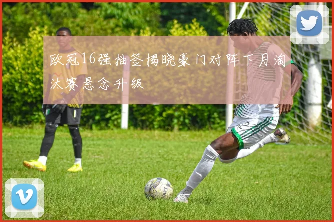 欧冠16强抽签揭晓豪门对阵下月淘汰赛悬念升级